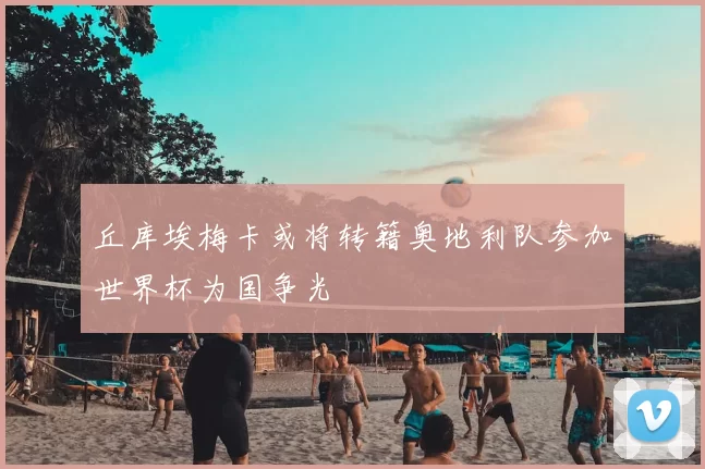 丘库埃梅卡或将转籍奥地利队参加世界杯为国争光