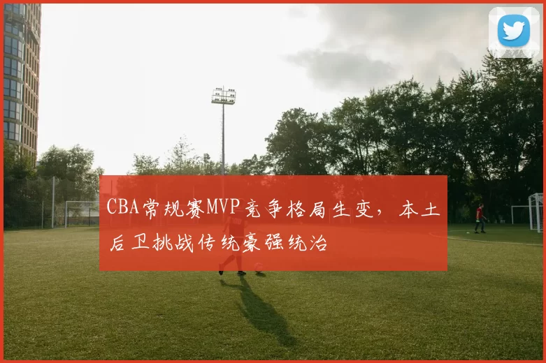 CBA常规赛MVP竞争格局生变，本土后卫挑战传统豪强统治