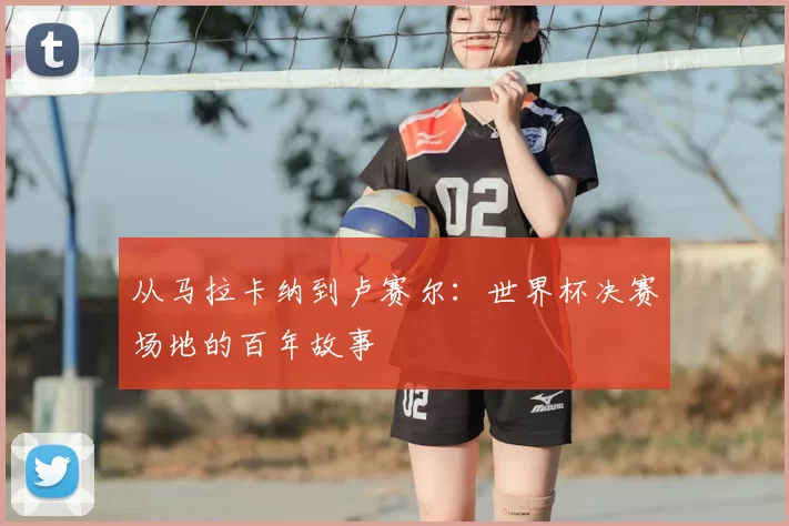 从马拉卡纳到卢赛尔：世界杯决赛场地的百年故事