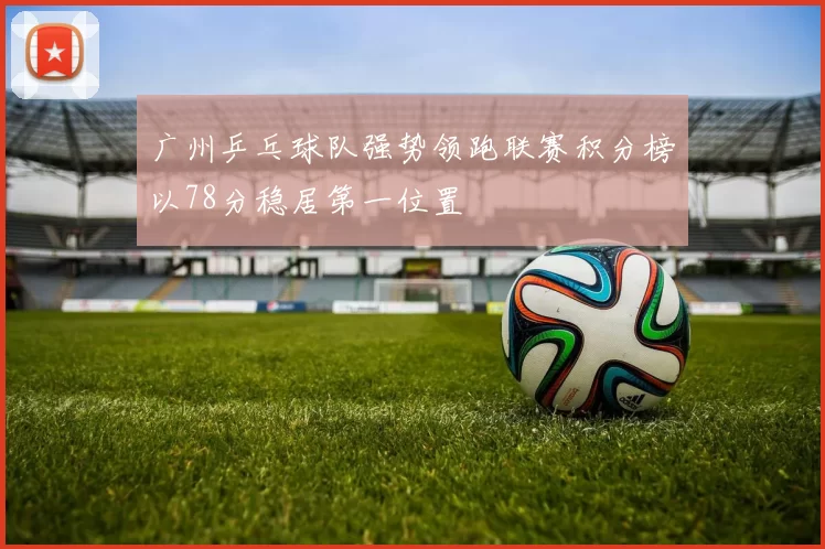 广州乒乓球队强势领跑联赛积分榜以78分稳居第一位置