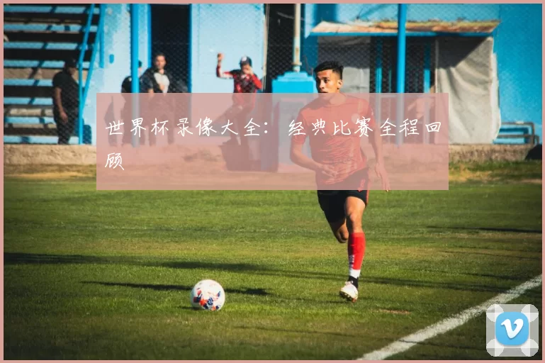 世界杯录像大全:经典比赛全程回顾