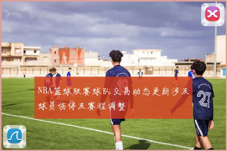 NBA篮球联赛球队交易动态更新涉及球员伤停及赛程调整