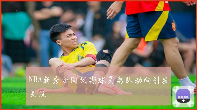 NBA新秀合同到期球员离队动向引发关注