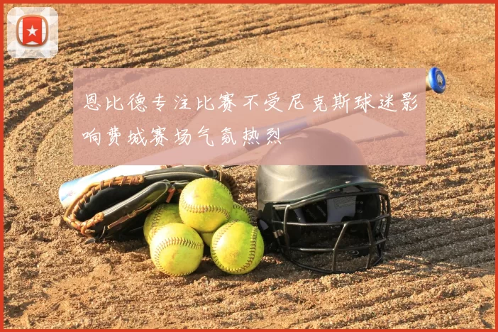 恩比德专注比赛不受尼克斯球迷影响费城赛场气氛热烈
