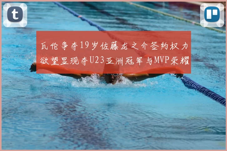 瓦伦争夺19岁佐藤龙之介签约权力欲望显现夺U23亚洲冠军与MVP荣耀