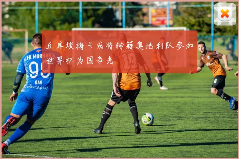 丘库埃梅卡或将转籍奥地利队参加世界杯为国争光
