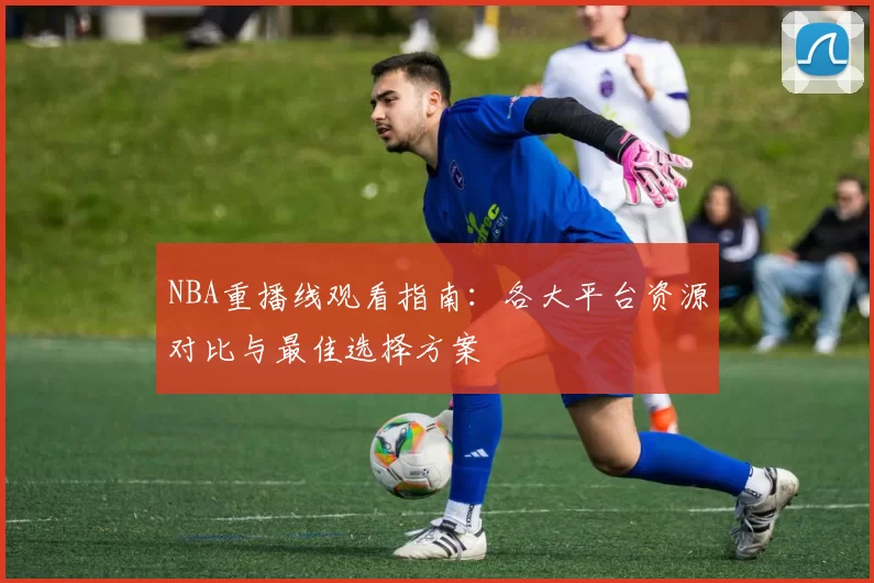 NBA重播线观看指南：各大平台资源对比与最佳选择方案