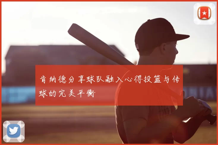 肯纳德分享球队融入心得投篮与传球的完美平衡