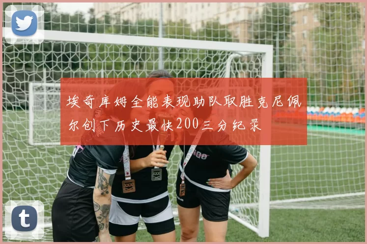 埃奇库姆全能表现助队取胜克尼佩尔创下历史最快200三分纪录
