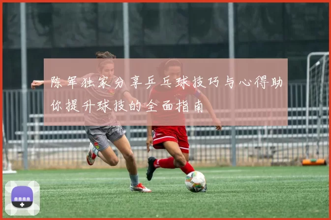 陈军独家分享乒乓球技巧与心得助你提升球技的全面指南