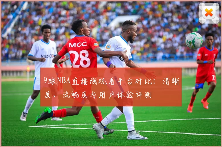 9球NBA直播线观看平台对比：清晰度、流畅度与用户体验评测