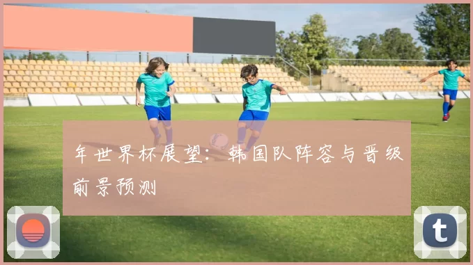 年世界杯展望:韩国队阵容与晋级前景预测