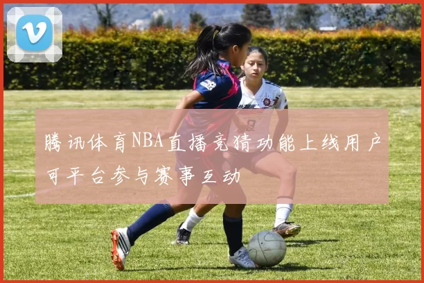 腾讯体育NBA直播竞猜功能上线用户可平台参与赛事互动
