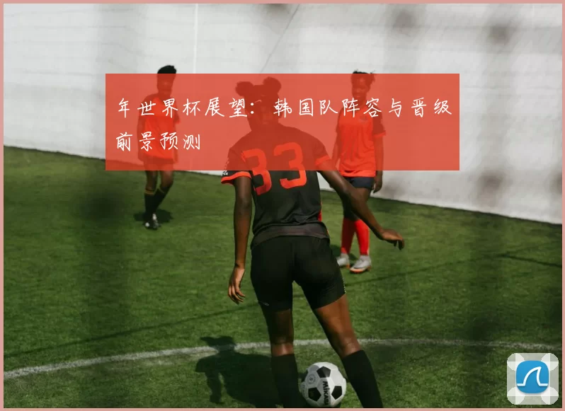 年世界杯展望:韩国队阵容与晋级前景预测
