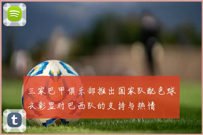 三家巴甲俱乐部推出国家队配色球衣彰显对巴西队的支持与热情