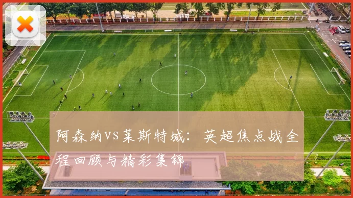 阿森纳vs莱斯特城：英超焦点战全程回顾与精彩集锦