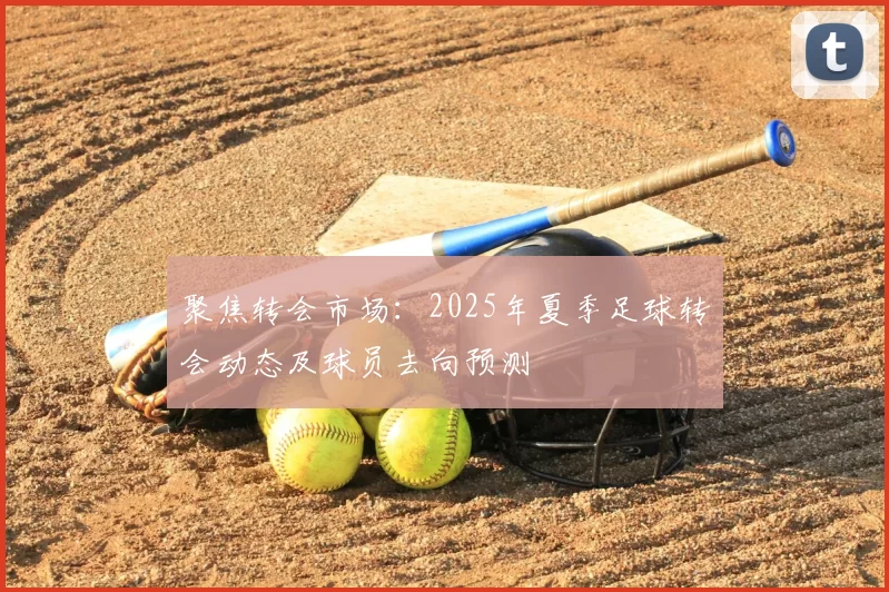 聚焦转会市场：2025年夏季足球转会动态及球员去向预测
