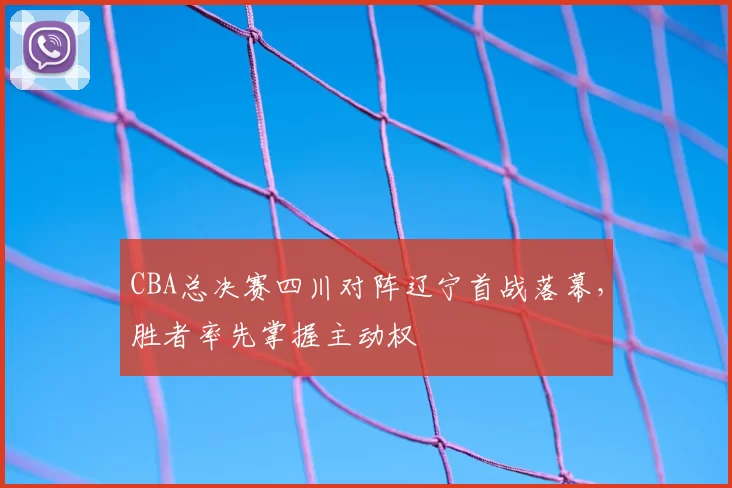 CBA总决赛四川对阵辽宁首战落幕，胜者率先掌握主动权