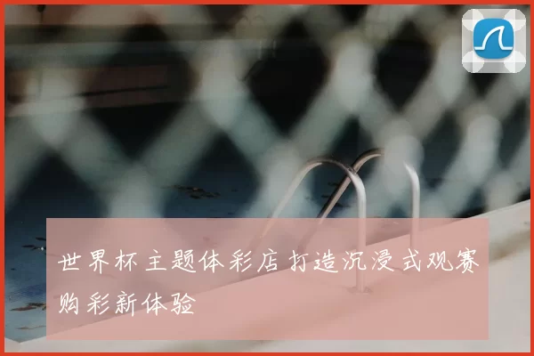 世界杯主题体彩店打造沉浸式观赛购彩新体验