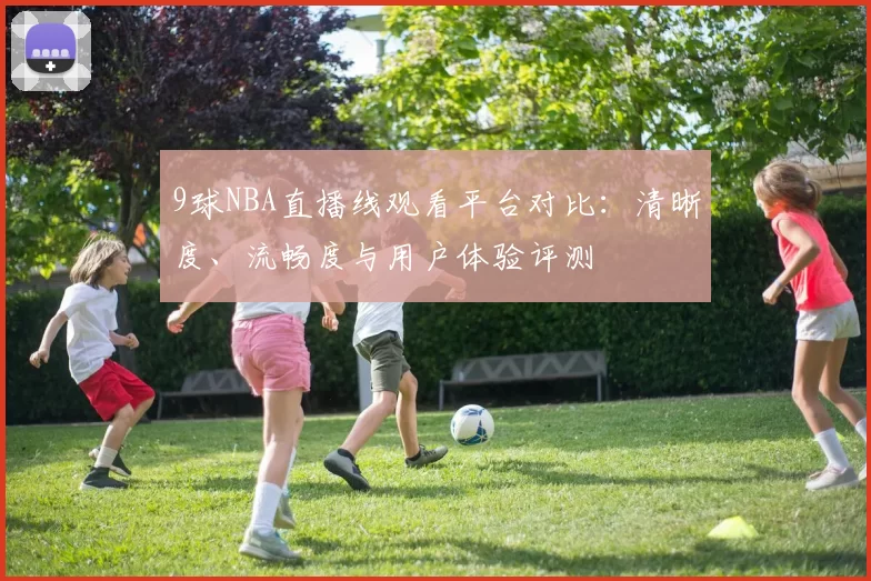9球NBA直播线观看平台对比：清晰度、流畅度与用户体验评测