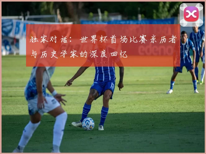 独家对话：世界杯首场比赛亲历者与历史学家的深度回忆