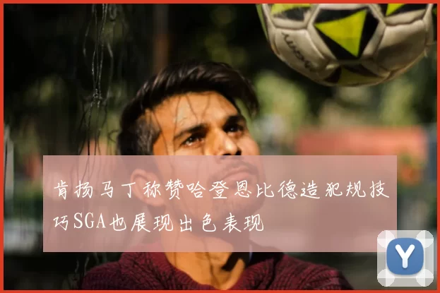 肯扬马丁称赞哈登恩比德造犯规技巧SGA也展现出色表现
