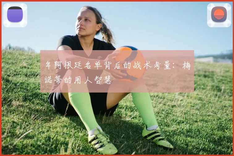 年阿根廷名单背后的战术考量：梅诺蒂的用人智慧