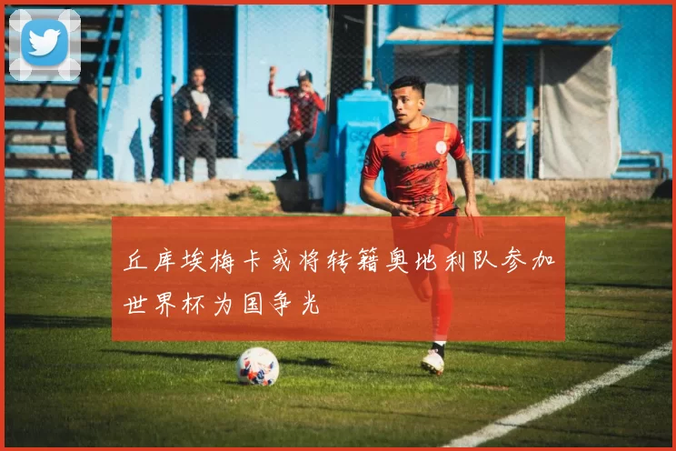 丘库埃梅卡或将转籍奥地利队参加世界杯为国争光
