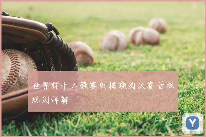 世界杯十六强赛制揭晓淘汰赛晋级规则详解