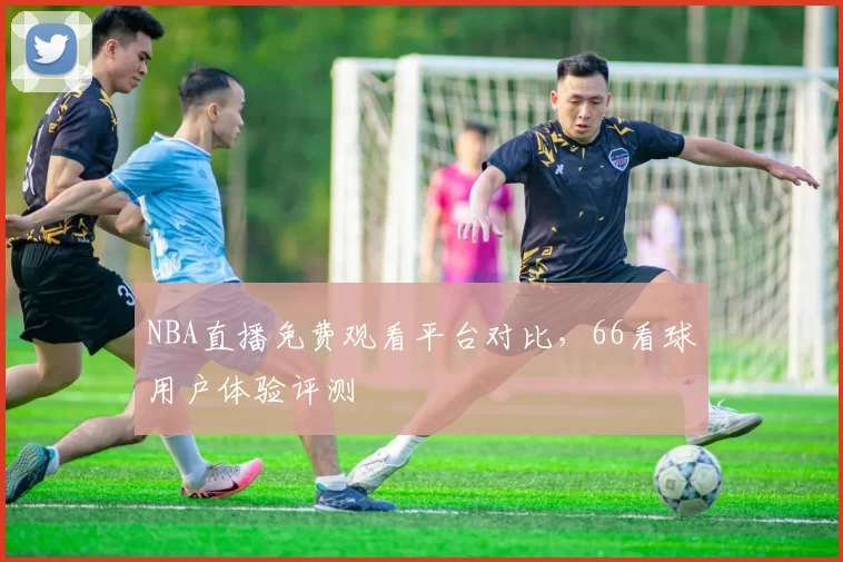 NBA直播免费观看平台对比，66看球用户体验评测