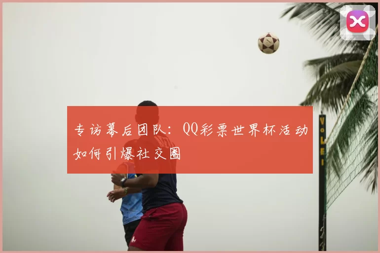 专访幕后团队：QQ彩票世界杯活动如何引爆社交圈
