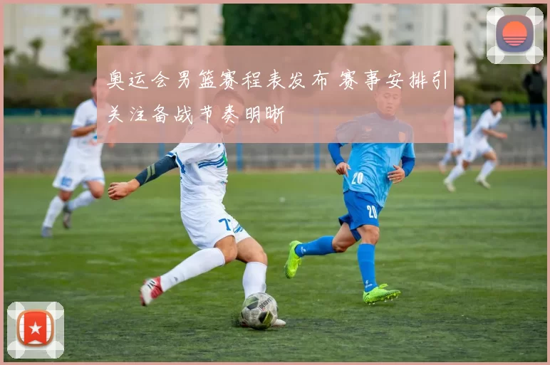 奥运会男篮赛程表发布 赛事安排引关注备战节奏明晰
