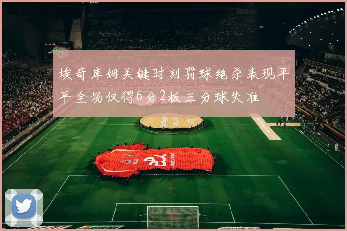 埃奇库姆关键时刻罚球绝杀表现平平全场仅得6分2板三分球失准