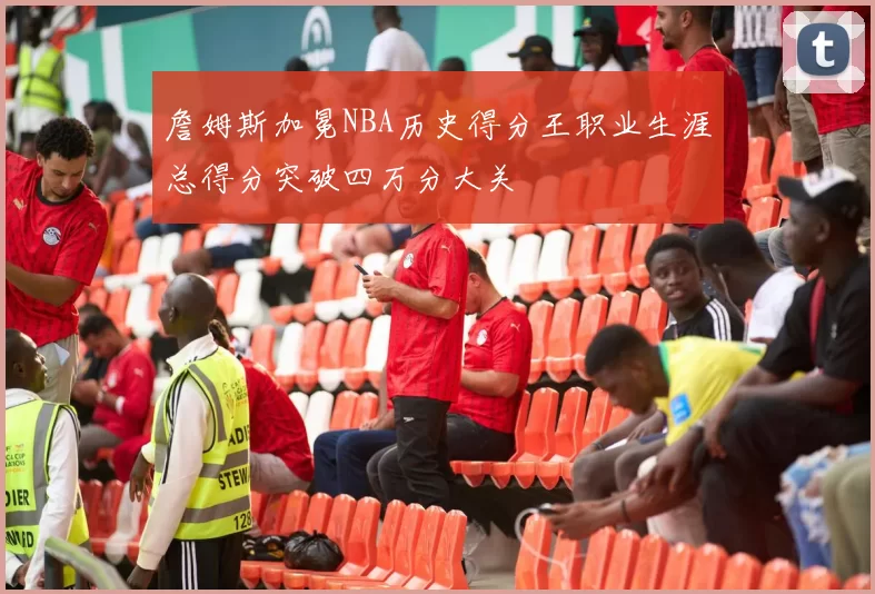 詹姆斯加冕NBA历史得分王职业生涯总得分突破四万分大关