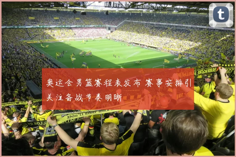奥运会男篮赛程表发布 赛事安排引关注备战节奏明晰
