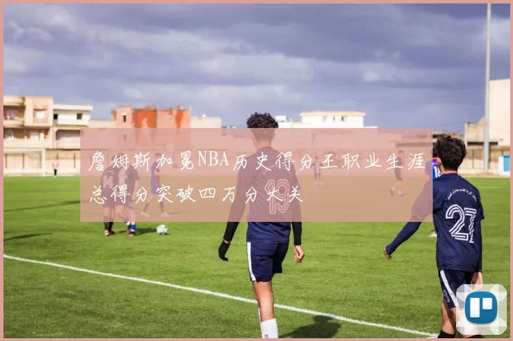 詹姆斯加冕NBA历史得分王职业生涯总得分突破四万分大关