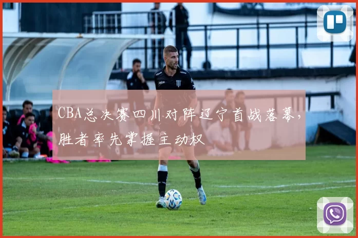 CBA总决赛四川对阵辽宁首战落幕，胜者率先掌握主动权