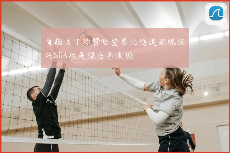 肯扬马丁称赞哈登恩比德造犯规技巧SGA也展现出色表现