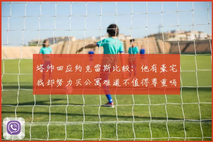 塔帅回应约克雷斯比较：他有豪宅我却努力买公寓难道不值得尊重吗