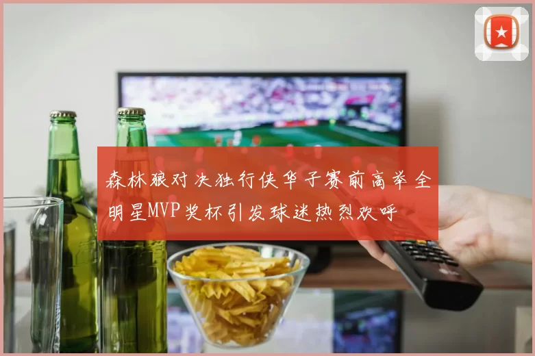 森林狼对决独行侠华子赛前高举全明星MVP奖杯引发球迷热烈欢呼