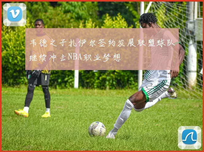 韦德之子扎伊尔签约发展联盟球队继续冲击NBA职业梦想