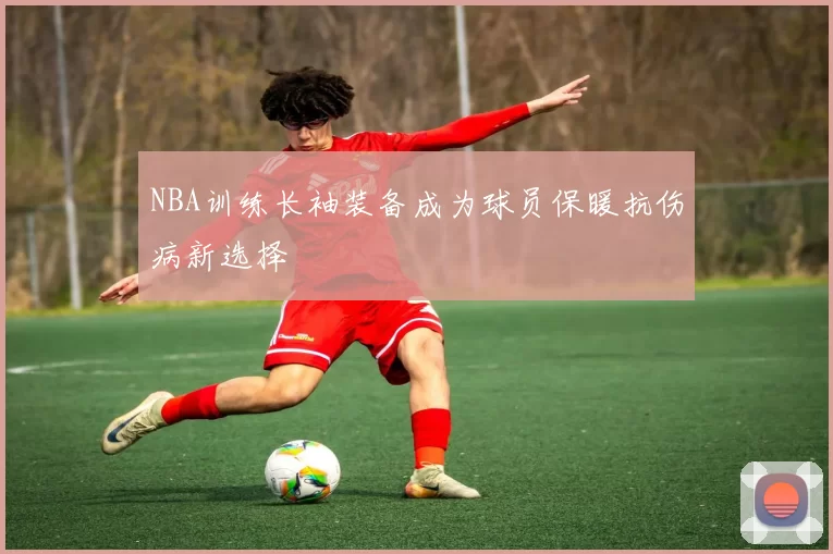 NBA训练长袖装备成为球员保暖抗伤病新选择