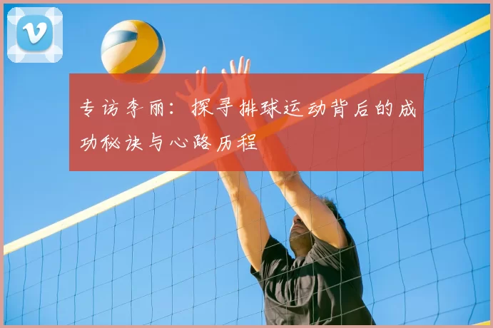 专访李丽：探寻排球运动背后的成功秘诀与心路历程