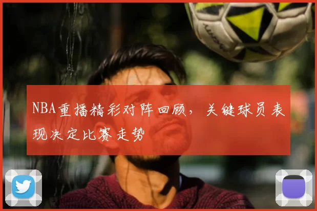 NBA重播精彩对阵回顾，关键球员表现决定比赛走势