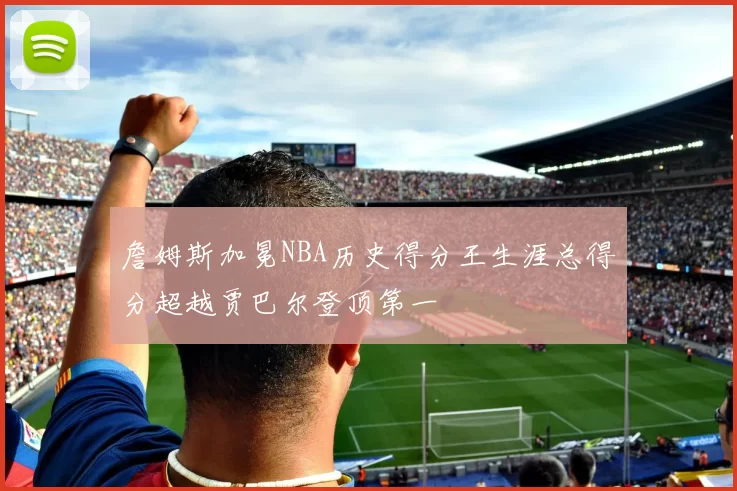 詹姆斯加冕NBA历史得分王生涯总得分超越贾巴尔登顶第一
