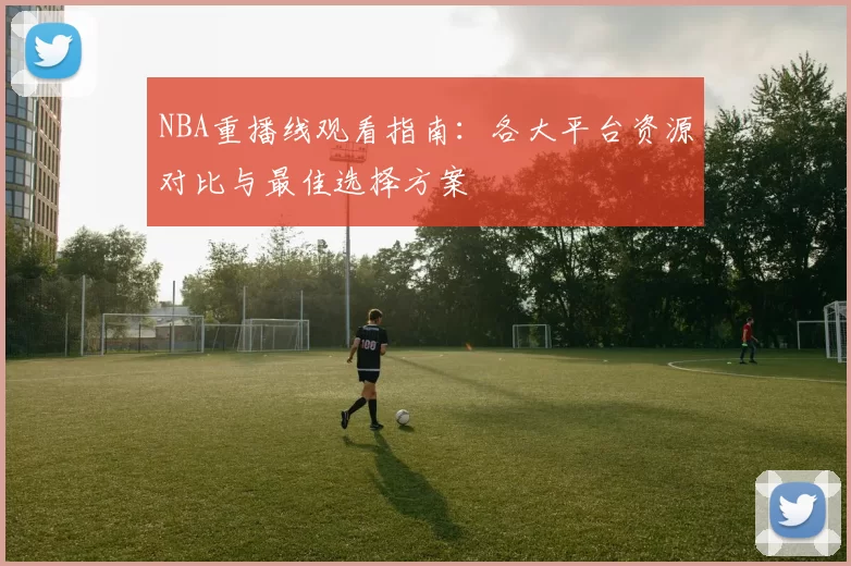 NBA重播线观看指南：各大平台资源对比与最佳选择方案