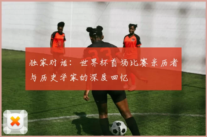 独家对话：世界杯首场比赛亲历者与历史学家的深度回忆