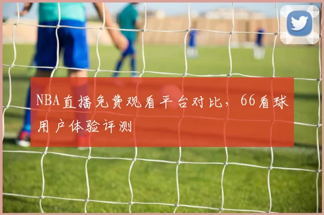 NBA直播免费观看平台对比，66看球用户体验评测