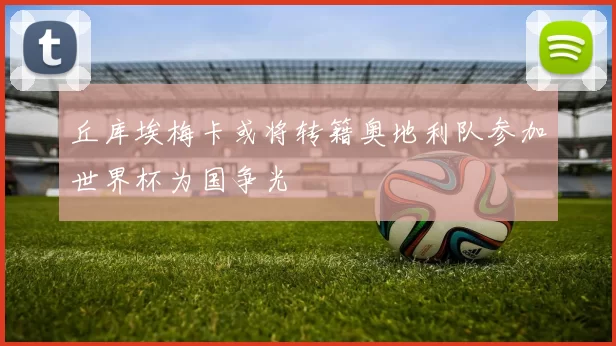 丘库埃梅卡或将转籍奥地利队参加世界杯为国争光