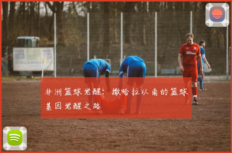 非洲篮球觉醒：撒哈拉以南的篮球基因觉醒之路